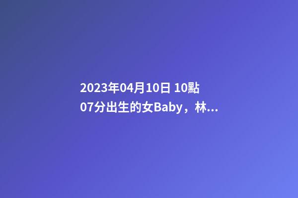 2023年04月10日 10點07分出生的女Baby，林姓八字起名的來